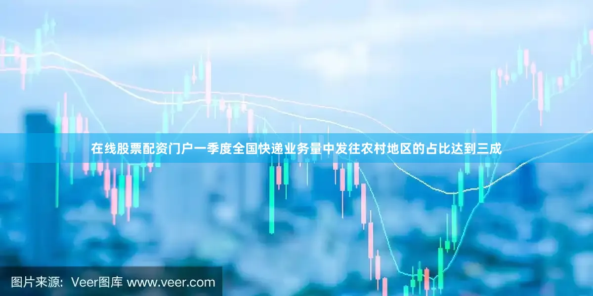 在线股票配资门户一季度全国快递业务量中发往农村地区的占比达到三成