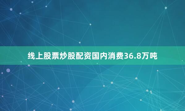 线上股票炒股配资国内消费36.8万吨