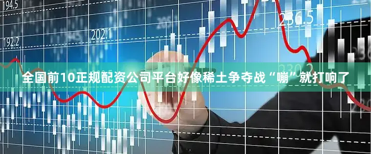 全国前10正规配资公司平台好像稀土争夺战“嘣”就打响了